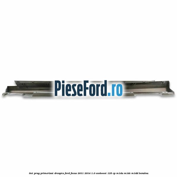 Set prag primerizat dreapta Ford Focus 2011-2014 1.0 EcoBoost 125 cp M1DA, M1DC, M1DD benzina