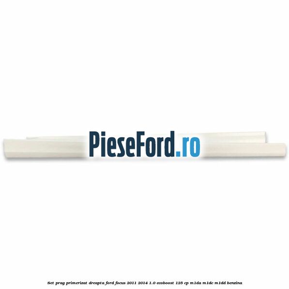 Set prag primerizat dreapta Ford Focus 2011-2014 1.0 EcoBoost 125 cp M1DA, M1DC, M1DD benzina