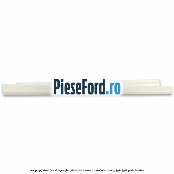 Set prag primerizat dreapta Ford Focus 2011-2014 1.6 EcoBoost 150 cp JQDA, JQDB, YUDA benzina