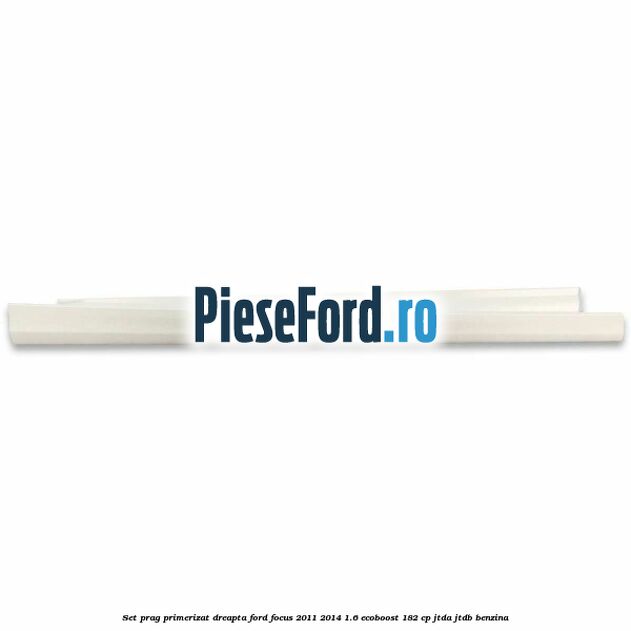 Set prag primerizat dreapta Ford Focus 2011-2014 1.6 EcoBoost 182 cp Set prag primerizat dreapta Ford Focus 2011-2014 1.6 EcoBoost 182 cp JTDA, JTDB benzina