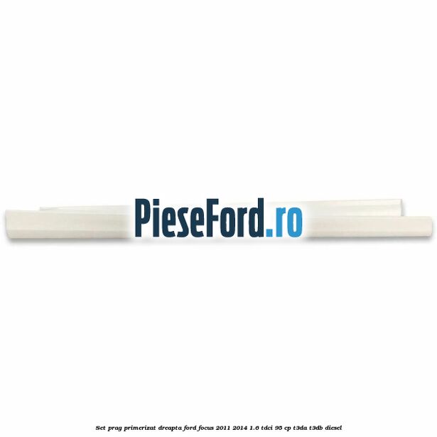 Set prag primerizat dreapta Ford Focus 2011-2014 1.6 TDCi 95 cp T3DA, T3DB diesel