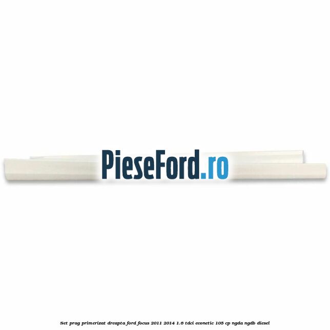 Set prag primerizat dreapta Ford Focus 2011-2014 1.6 TDCi ECOnetic 105 cp NGDA, NGDB diesel