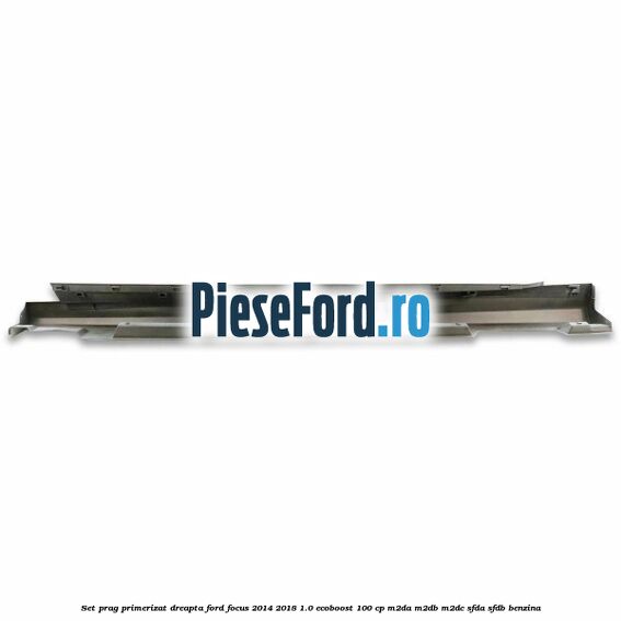 Set prag primerizat dreapta Ford Focus 2014-2018 1.0 EcoBoost 100 cp M2DA, M2DB, M2DC, SFDA, SFDB benzina