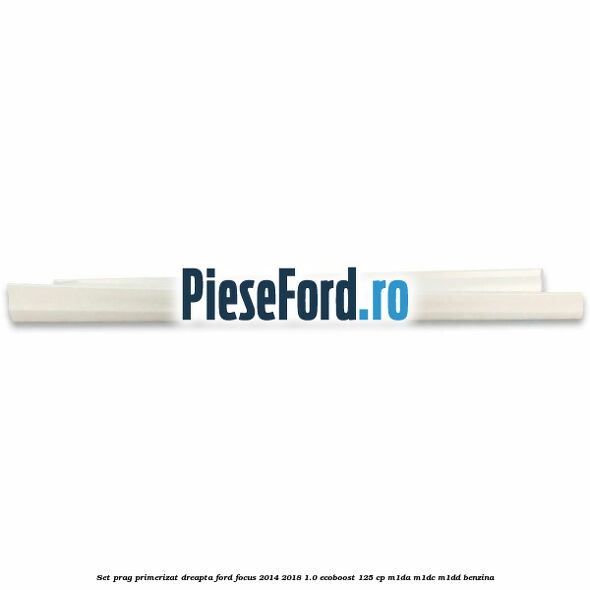 Set prag primerizat dreapta Ford Focus 2014-2018 1.0 EcoBoost 125 cp M1DA, M1DC, M1DD benzina