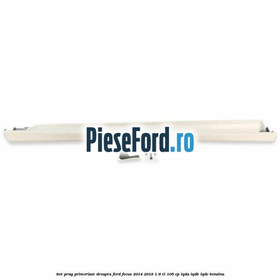 Set prag primerizat dreapta Ford Focus 2014-2018 1.6 Ti 105 cp IQDA, IQDB, IQDC benzina