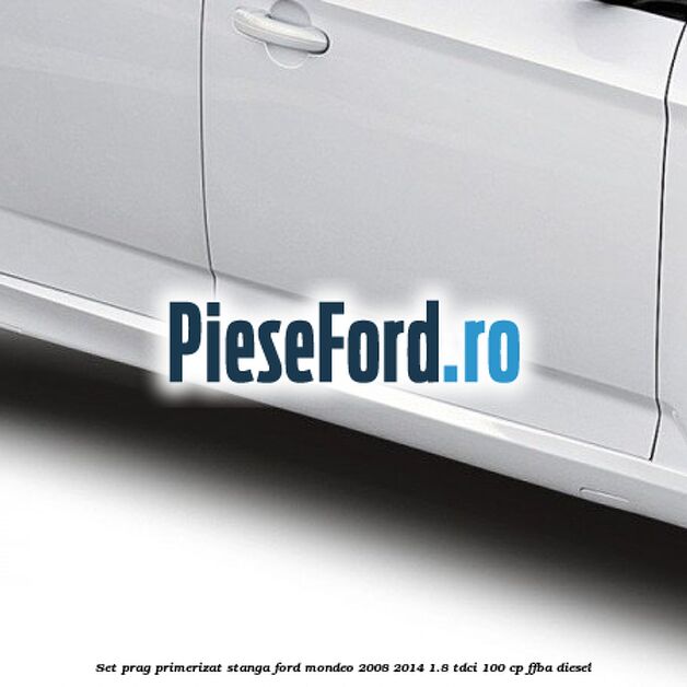 Set prag primerizat stanga Ford Mondeo 2008-2014 1.8 TDCi 100 cp FFBA diesel