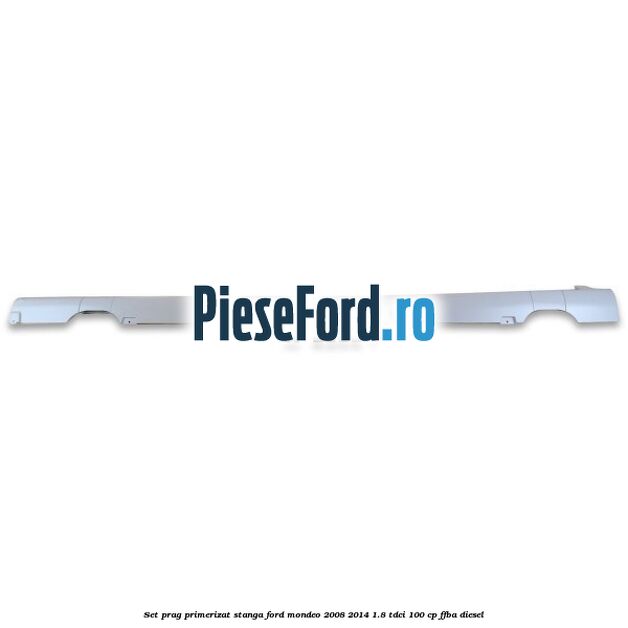 Set prag primerizat stanga Ford Mondeo 2008-2014 1.8 TDCi 100 cp FFBA diesel