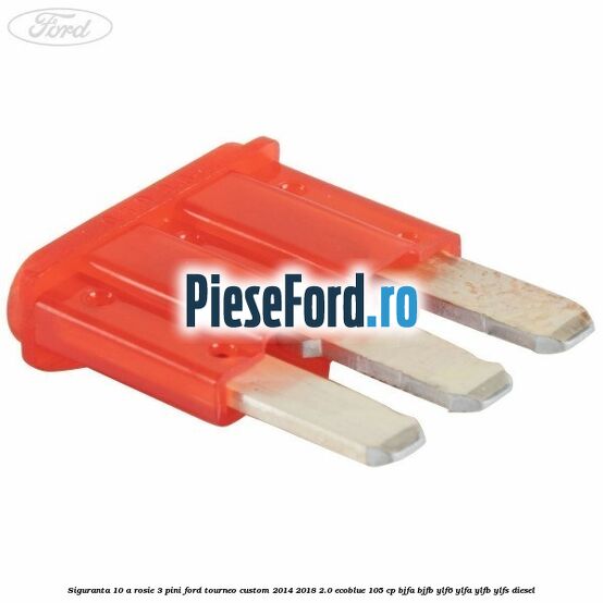 Siguranta 10 A rosie 3 pini Ford Tourneo Custom 2014-2018 2.0 EcoBlue 105 cp BJFA, BJFB, YLF6, YLFA, YLFB, YLFS diesel