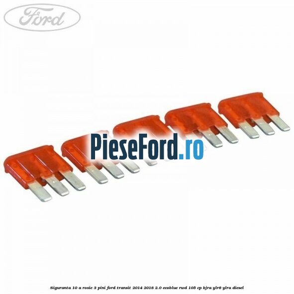 Siguranta 10 A rosie 3 pini Ford Transit 2014-2018 2.0 EcoBlue RWD 105 cp BJRA, YLR6, YLRA diesel