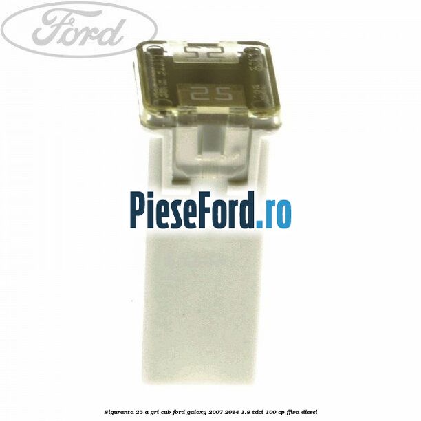 Siguranta 25 A gri cub Ford Galaxy 2007-2014 1.8 TDCi 100 cp FFWA diesel
