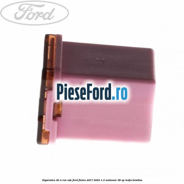 Siguranta 30 A roz cub Ford Fiesta 2017-2023 1.0 EcoBoost 95 cp M0JA benzina