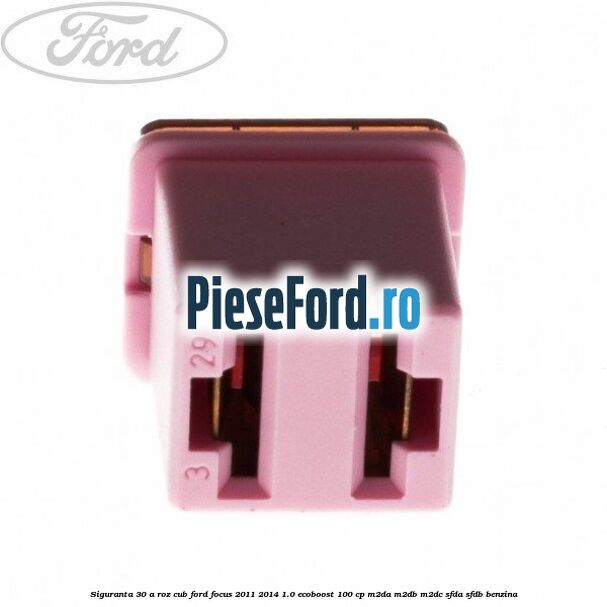 Siguranta 30 A roz cub Ford Focus 2011-2014 1.0 EcoBoost 100 cp M2DA, M2DB, M2DC, SFDA, SFDB benzina
