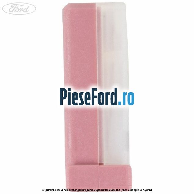Siguranta 30 A roz rectangulara Ford Kuga 2019-2023 2.5 FHEV 190 cp n/a hybrid