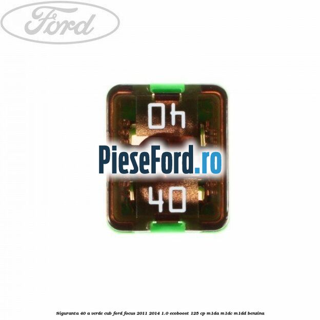 Siguranta 40 A verde cub Ford Focus 2011-2014 1.0 EcoBoost 125 cp M1DA, M1DC, M1DD benzina