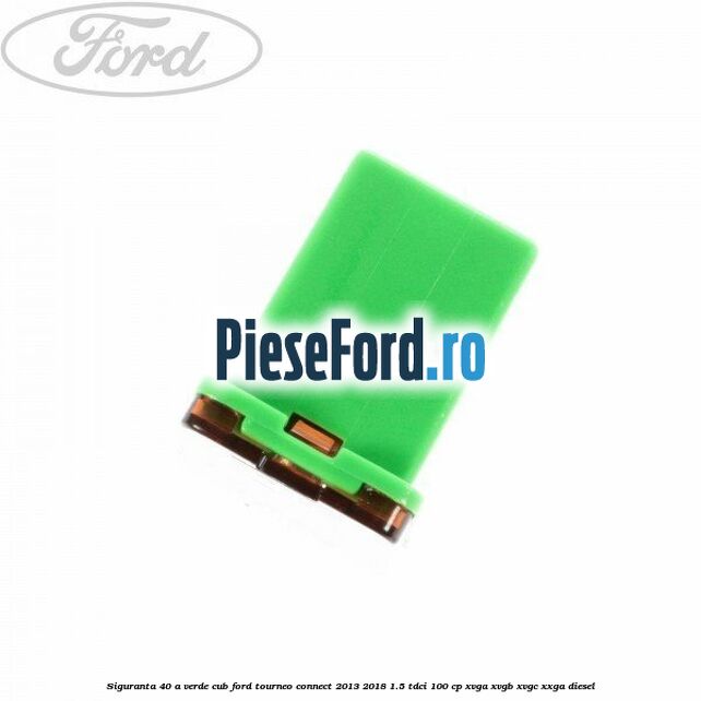 Siguranta 40 A verde cub Ford Tourneo Connect 2013-2018 1.5 TDCi 100 cp Siguranta 40 A verde cub Ford Tourneo Connect 2013-2018 1.5 TDCi 100 cp XVGA, XVGB, XVGC, XXGA diesel