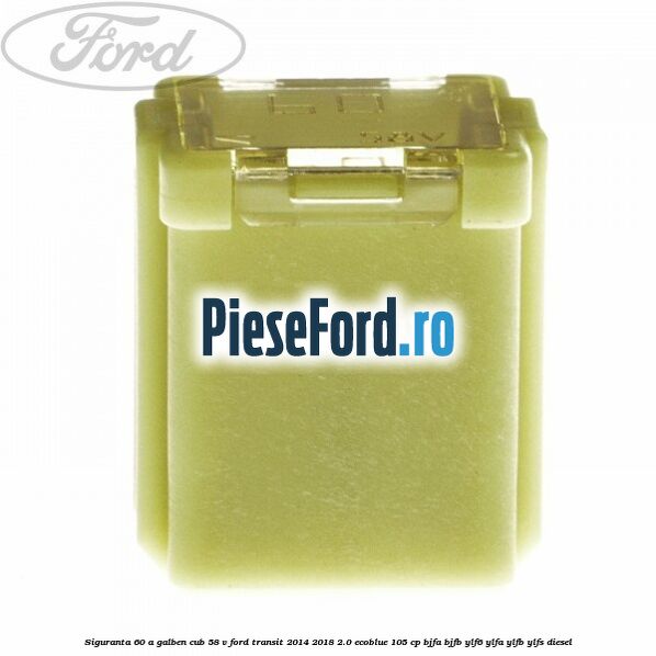 Siguranta 60 A galben cub 58 V Ford Transit 2014-2018 2.0 EcoBlue 105 cp BJFA, BJFB, YLF6, YLFA, YLFB, YLFS diesel
