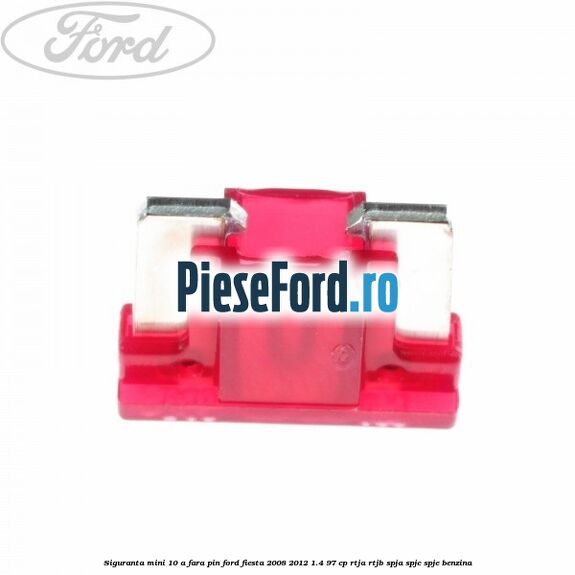 Siguranta mini 10 A, fara pin Ford Fiesta 2008-2012 1.4 97 cp RTJA, RTJB, SPJA, SPJC, SPJE benzina