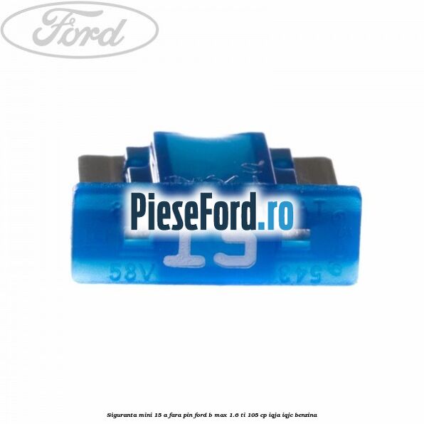 Siguranta mini 15 A, fara pin Ford B-Max 1.6 Ti 105 cp IQJA, IQJC benzina