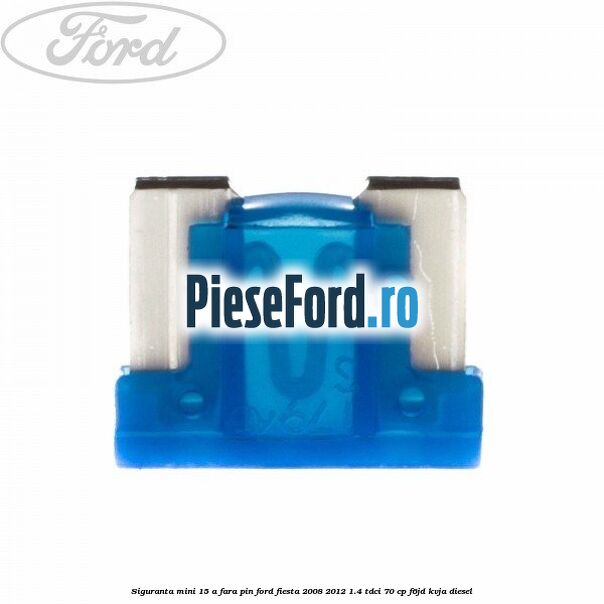 Siguranta mini 15 A, fara pin Ford Fiesta 2008-2012 1.4 TDCi 70 cp F6JD, KVJA diesel