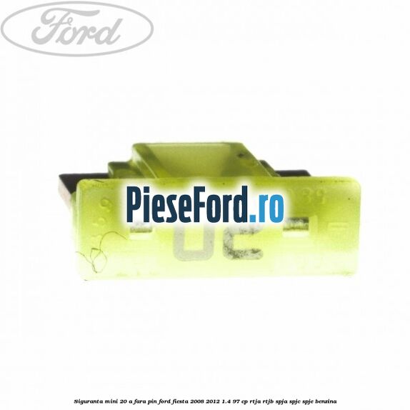 Siguranta mini 20 A, fara pin Ford Fiesta 2008-2012 1.4 97 cp RTJA, RTJB, SPJA, SPJC, SPJE benzina