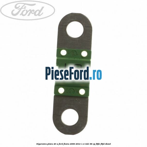 Siguranta plata 40 A Ford Fiesta 2008-2012 1.4 TDCi 68 cp F6JB, F6JD diesel