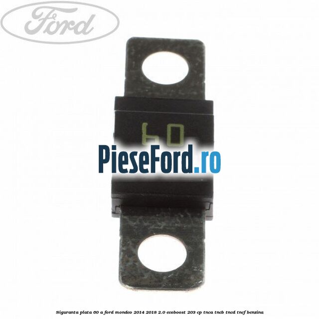 Siguranta plata 60 A Ford Mondeo 2014-2018 2.0 EcoBoost 203 cp Siguranta plata 60 A Ford Mondeo 2014-2018 2.0 EcoBoost 203 cp TNCA, TNCB, TNCD, TNCF benzina