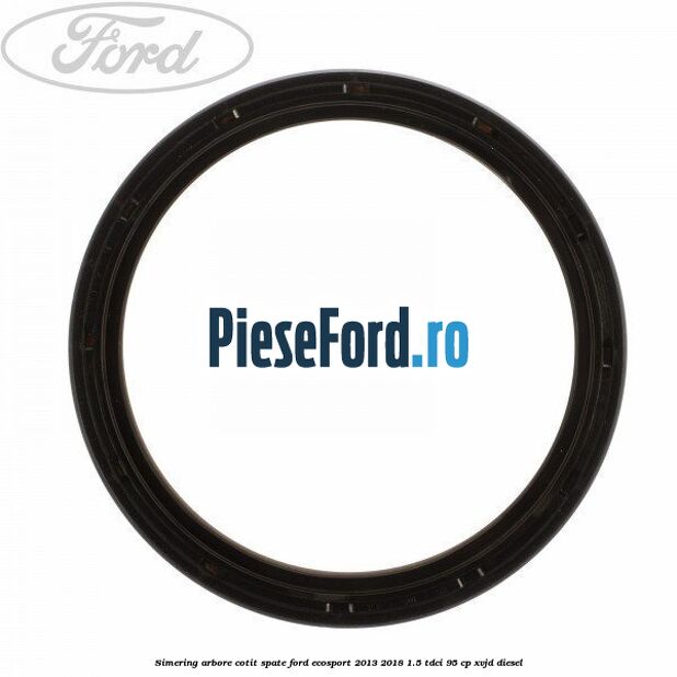 Simering arbore cotit spate Ford EcoSport 2013-2018 1.5 TDCi 95 cp Simering arbore cotit spate Ford EcoSport 2013-2018 1.5 TDCi 95 cp XVJD diesel