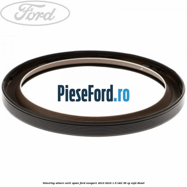 Simering arbore cotit spate Ford EcoSport 2013-2018 1.5 TDCi 95 cp Simering arbore cotit spate Ford EcoSport 2013-2018 1.5 TDCi 95 cp XVJD diesel
