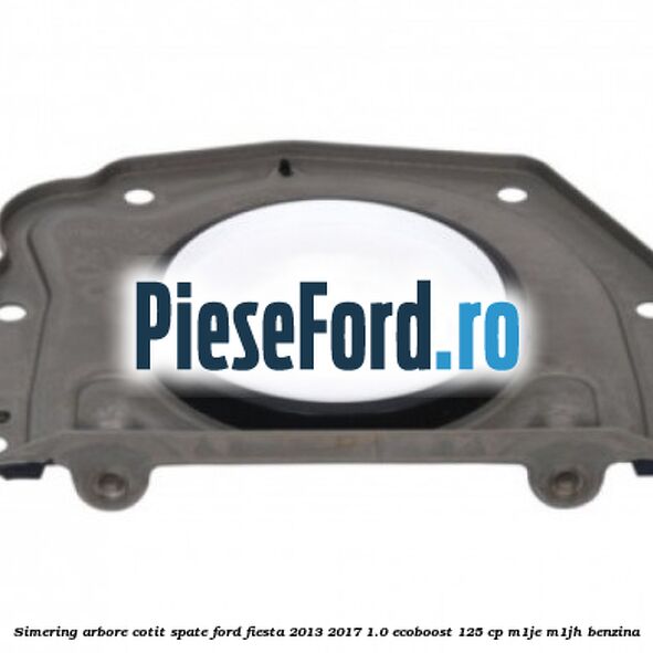 Simering arbore cotit spate Ford Fiesta 2013-2017 1.0 EcoBoost 125 cp M1JE, M1JH benzina