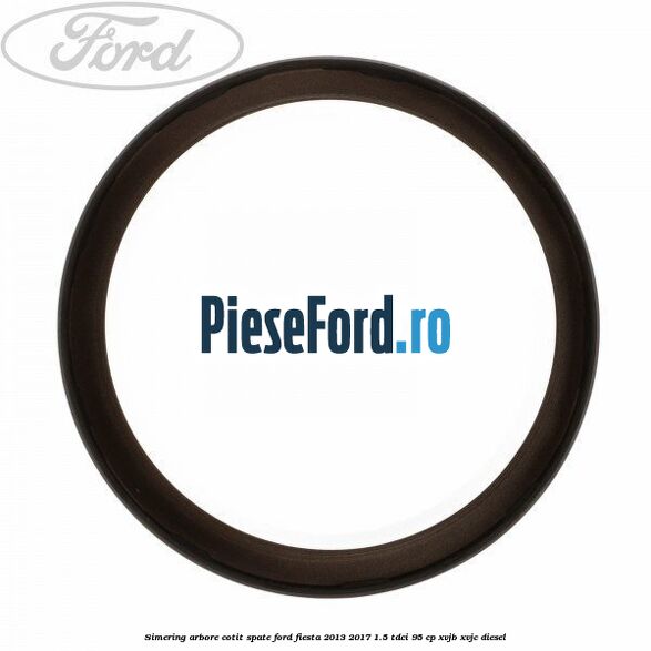 Simering arbore cotit spate Ford Fiesta 2013-2017 1.5 TDCi 95 cp XVJB, XVJC diesel