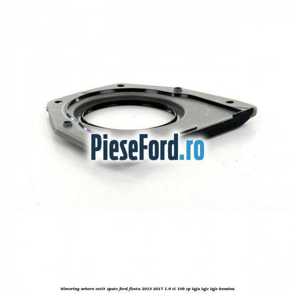 Simering arbore cotit spate Ford Fiesta 2013-2017 1.6 Ti 105 cp Simering arbore cotit spate Ford Fiesta 2013-2017 1.6 Ti 105 cp IQJA, IQJC, IQJE benzina
