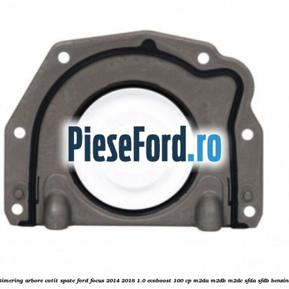 Simering arbore cotit spate Ford Focus 2014-2018 1.0 EcoBoost 100 cp M2DA, M2DB, M2DC, SFDA, SFDB benzina