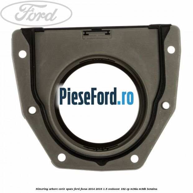 Simering arbore cotit spate Ford Focus 2014-2018 1.5 EcoBoost 182 cp M9DA, M9DB benzina