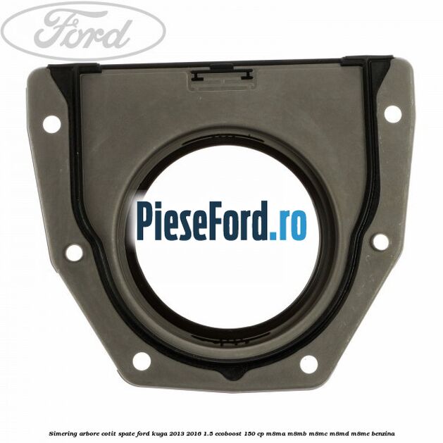 Simering arbore cotit spate Ford Kuga 2013-2016 1.5 EcoBoost 150 cp Simering arbore cotit spate Ford Kuga 2013-2016 1.5 EcoBoost 150 cp M8MA, M8MB, M8MC, M8MD, M8ME benzina