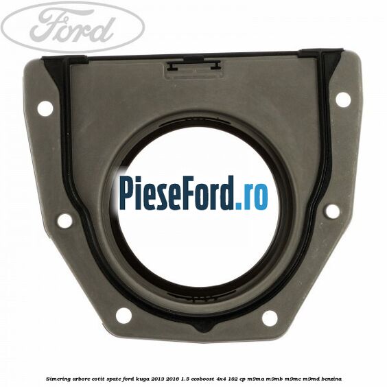 Simering arbore cotit spate Ford Kuga 2013-2016 1.5 EcoBoost 4x4 182 cp Simering arbore cotit spate Ford Kuga 2013-2016 1.5 EcoBoost 4x4 182 cp M9MA, M9MB, M9MC, M9MD benzina