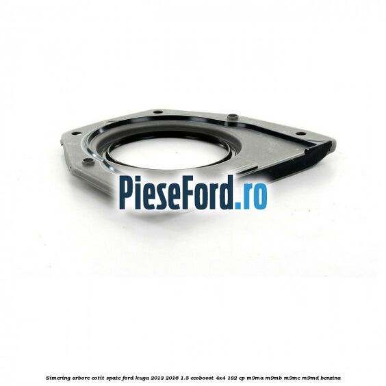Simering arbore cotit spate Ford Kuga 2013-2016 1.5 EcoBoost 4x4 182 cp Simering arbore cotit spate Ford Kuga 2013-2016 1.5 EcoBoost 4x4 182 cp M9MA, M9MB, M9MC, M9MD benzina