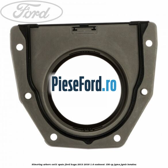 Simering arbore cotit spate Ford Kuga 2013-2016 1.6 EcoBoost 150 cp Simering arbore cotit spate Ford Kuga 2013-2016 1.6 EcoBoost 150 cp JQMA, JQMB benzina