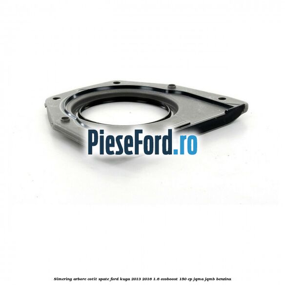 Simering arbore cotit spate Ford Kuga 2013-2016 1.6 EcoBoost 150 cp Simering arbore cotit spate Ford Kuga 2013-2016 1.6 EcoBoost 150 cp JQMA, JQMB benzina