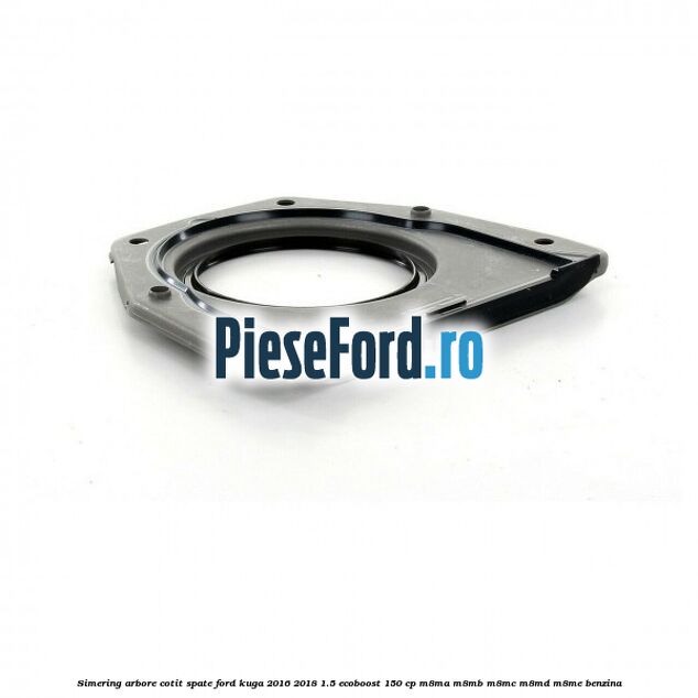 Simering arbore cotit spate Ford Kuga 2016-2018 1.5 EcoBoost 150 cp M8MA, M8MB, M8MC, M8MD, M8ME benzina