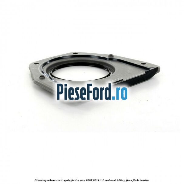 Simering arbore cotit spate Ford S-Max 2007-2014 1.6 EcoBoost 160 cp JTWA, JTWB benzina