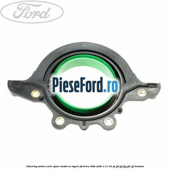 Simering arbore cotit spate model cu suport Ford Ka 1996-2008 1.3 i 49 cp JJD, JJF, JJG, JJH, JJL benzina