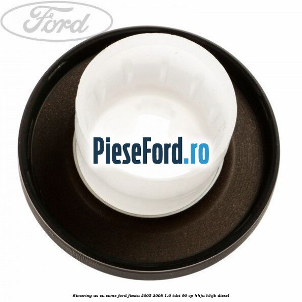 Simering ax cu came Ford Fiesta 2005-2008 1.6 TDCi 90 cp HHJA, HHJB diesel