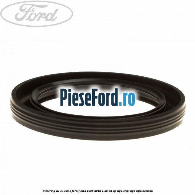 Simering ax cu came Ford Fiesta 2008-2012 1.25 82 cp SNJA, SNJB, SNJC, SNJD benzina