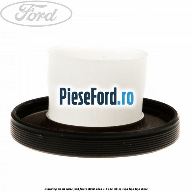 Simering ax cu came Ford Fiesta 2008-2012 1.6 TDCi 95 cp Simering ax cu came Ford Fiesta 2008-2012 1.6 TDCi 95 cp T3JA, TZJA, TZJB diesel