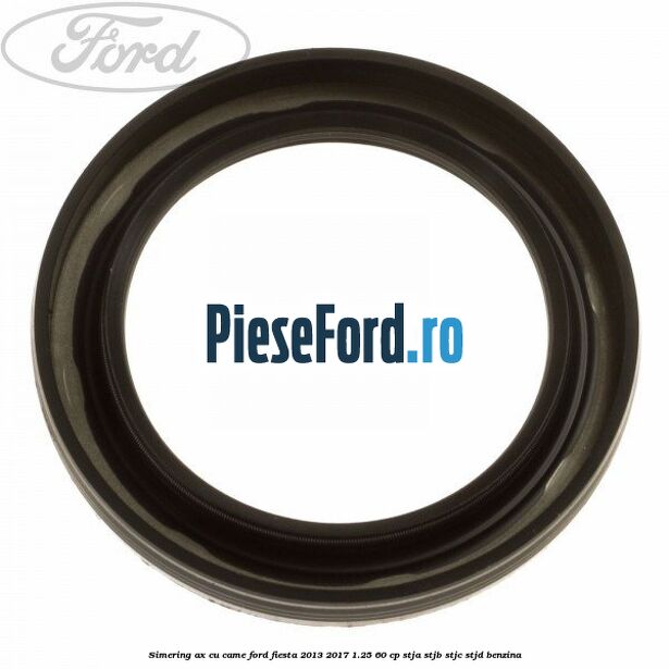 Simering ax cu came Ford Fiesta 2013-2017 1.25 60 cp STJA, STJB, STJC, STJD benzina