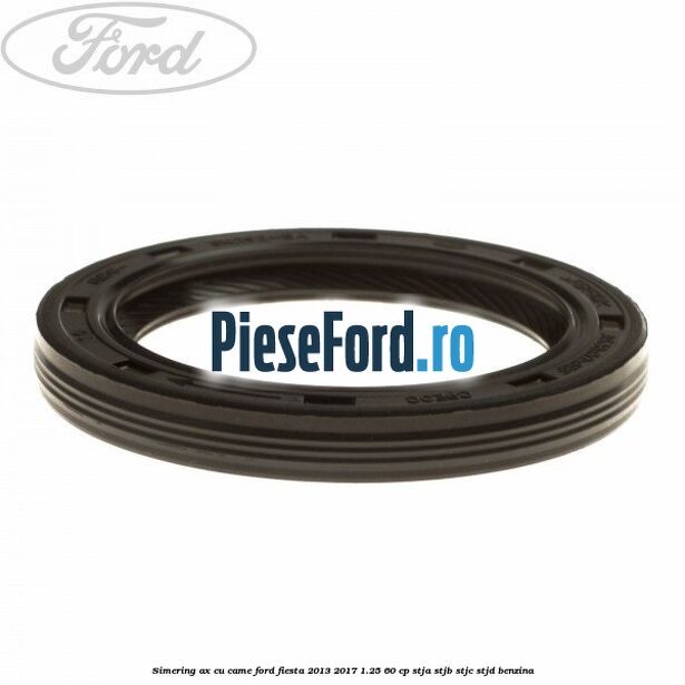 Simering ax cu came Ford Fiesta 2013-2017 1.25 60 cp STJA, STJB, STJC, STJD benzina