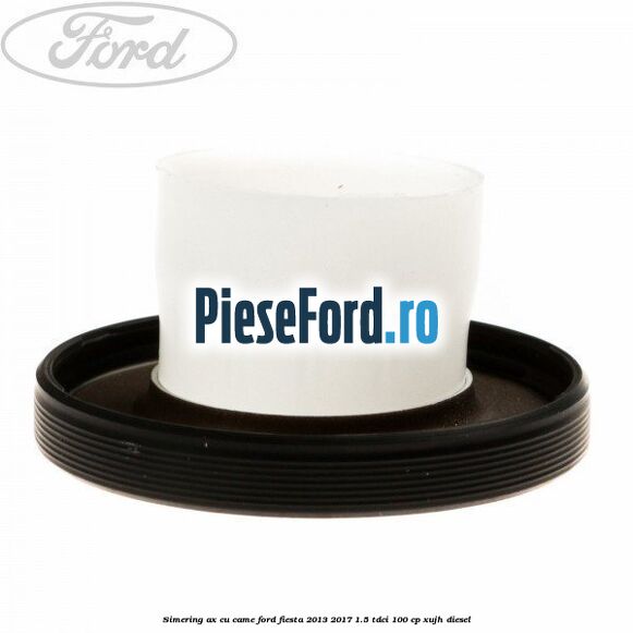 Simering ax cu came Ford Fiesta 2013-2017 1.5 TDCi 100 cp XUJH diesel