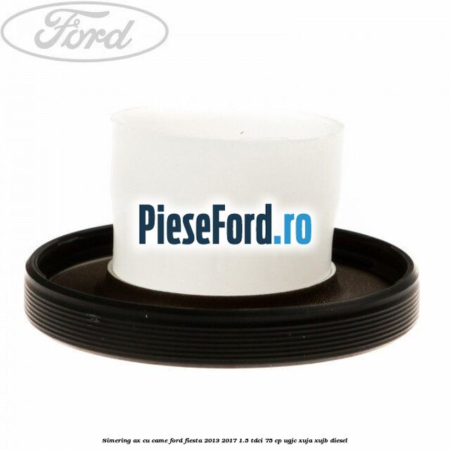 Simering ax cu came Ford Fiesta 2013-2017 1.5 TDCi 75 cp Simering ax cu came Ford Fiesta 2013-2017 1.5 TDCi 75 cp UGJC, XUJA, XUJB diesel