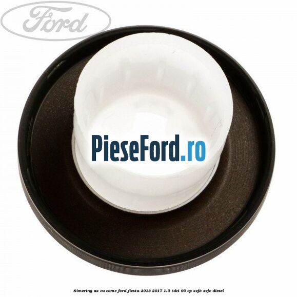 Simering ax cu came Ford Fiesta 2013-2017 1.5 TDCi 95 cp XVJB, XVJC diesel