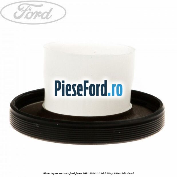 Simering ax cu came Ford Focus 2011-2014 1.6 TDCi 95 cp Simering ax cu came Ford Focus 2011-2014 1.6 TDCi 95 cp T3DA, T3DB diesel